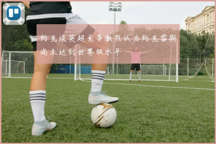 约克谈英超竞争激烈认为约克雷斯尚未达到世界级水平