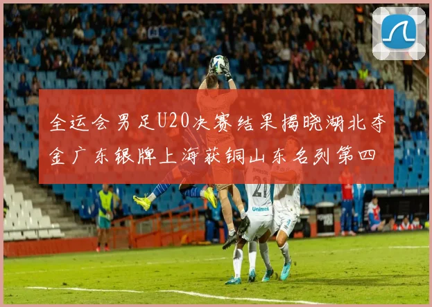 全运会男足U20决赛结果揭晓湖北夺金广东银牌上海获铜山东名列第四