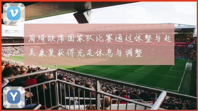 周琦缺席国家队比赛通过休整与赴美康复获得充足休息与调整