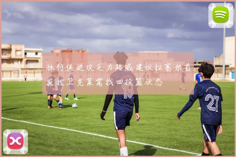 独行侠进攻乏力路威建议拉塞尔首发控卫克莱需找回投篮状态