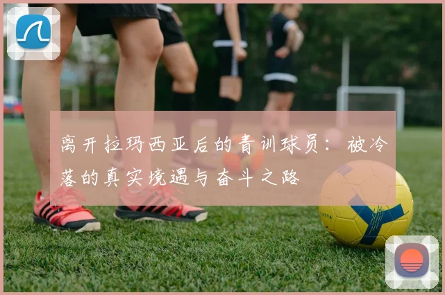 离开拉玛西亚后的青训球员：被冷落的真实境遇与奋斗之路
