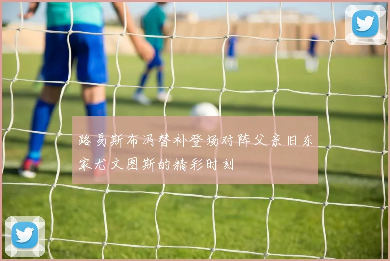 路易斯布冯替补登场对阵父亲旧东家尤文图斯的精彩时刻