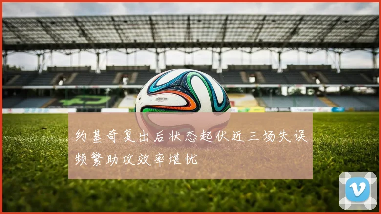 约基奇复出后状态起伏近三场失误频繁助攻效率堪忧