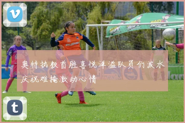 奥特执教首胜喜悦洋溢队员们泼水庆祝难掩激动心情