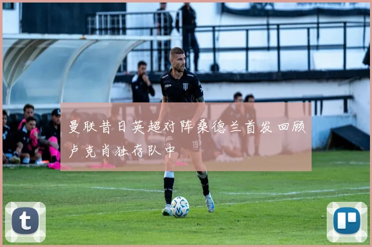 曼联昔日英超对阵桑德兰首发回顾卢克肖独存队中
