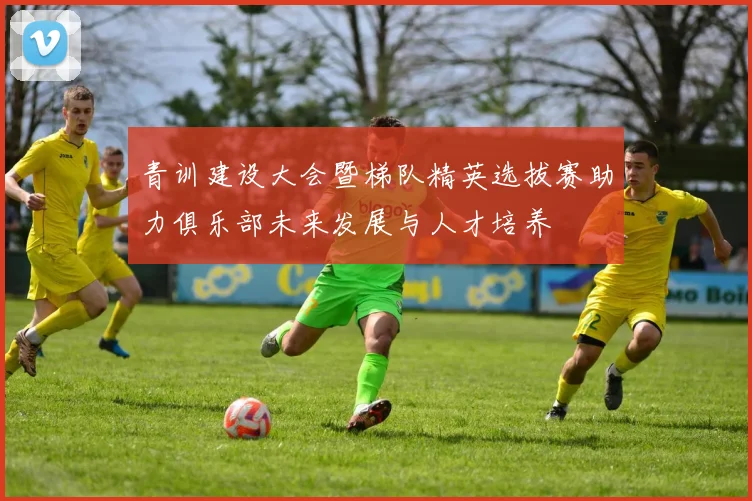 青训建设大会暨梯队精英选拔赛助力俱乐部未来发展与人才培养