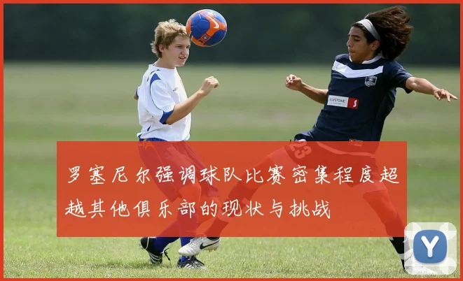 罗塞尼尔强调球队比赛密集程度超越其他俱乐部的现状与挑战