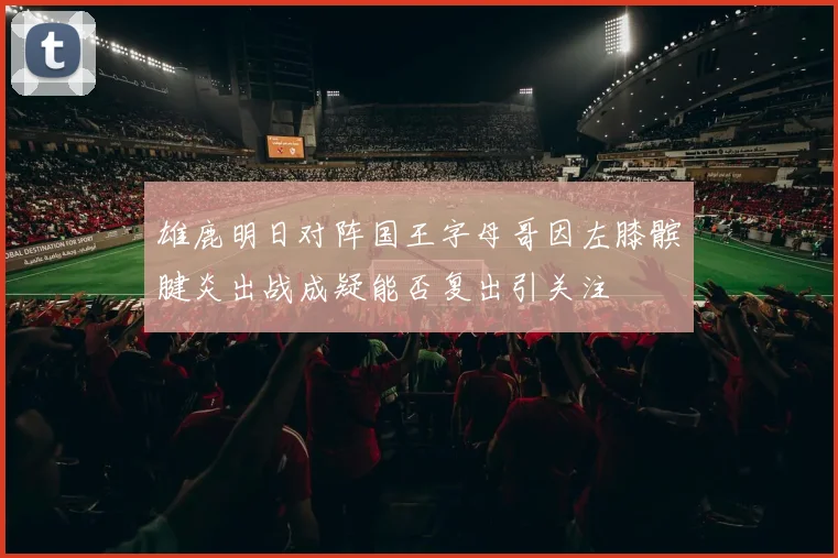 雄鹿明日对阵国王字母哥因左膝髌腱炎出战成疑能否复出引关注