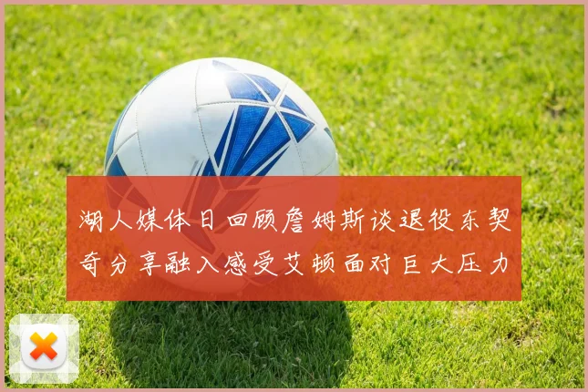 湖人媒体日回顾詹姆斯谈退役东契奇分享融入感受艾顿面对巨大压力