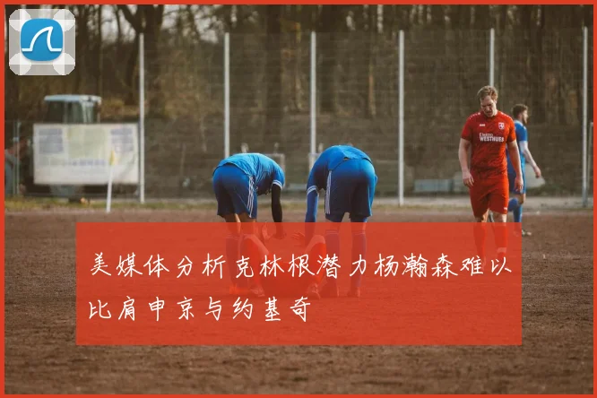 美媒体分析克林根潜力杨瀚森难以比肩申京与约基奇