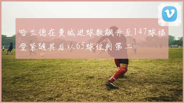 哈兰德在曼城进球数飙升至147球福登紧随其后以65球位列第二