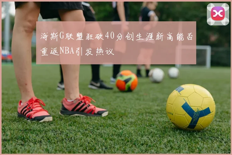 海斯G联盟狂砍40分创生涯新高能否重返NBA引发热议