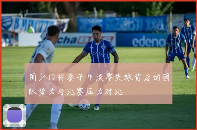 国少门将秦子牛谈零失球背后的团队努力与比赛压力对比