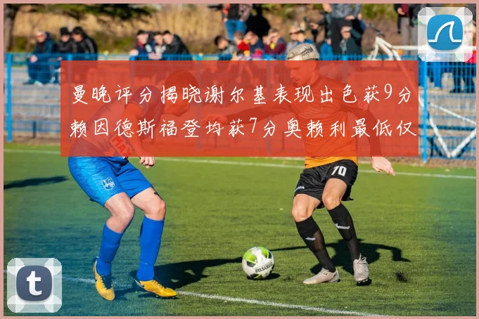 曼晚评分揭晓谢尔基表现出色获9分赖因德斯福登均获7分奥赖利最低仅5分