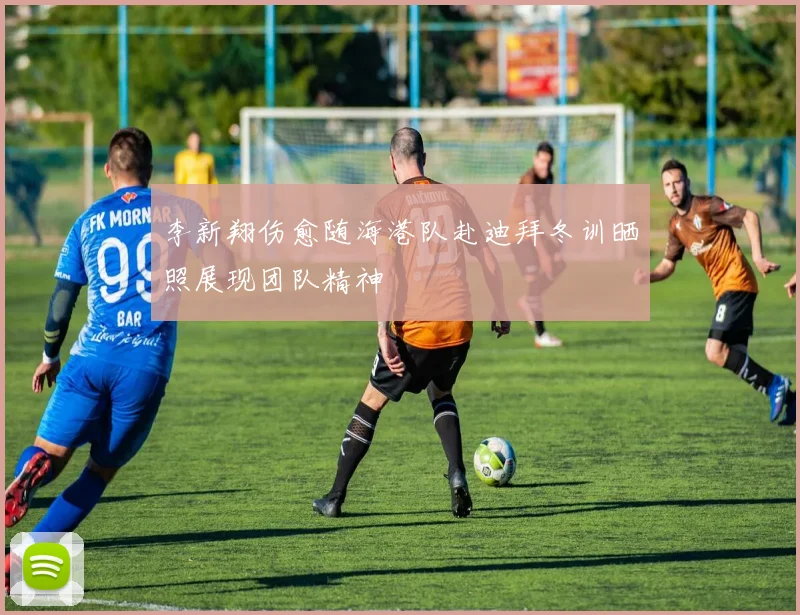 李新翔伤愈随海港队赴迪拜冬训晒照展现团队精神