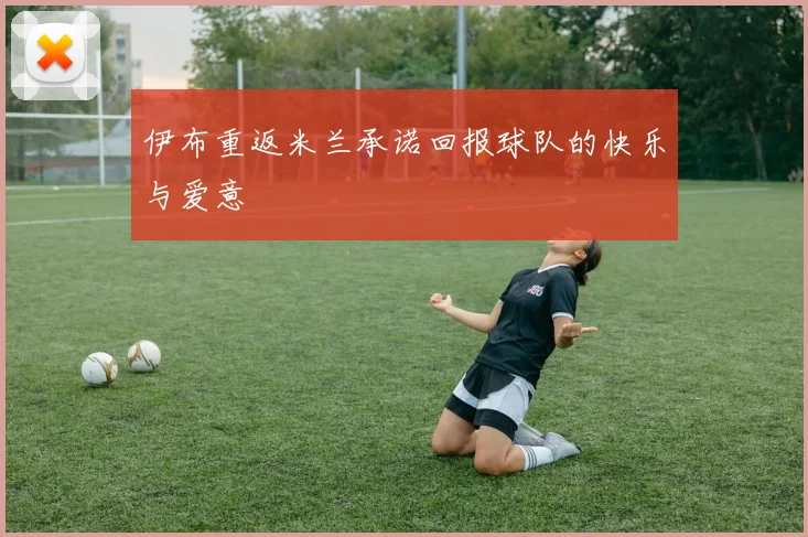 伊布重返米兰承诺回报球队的快乐与爱意