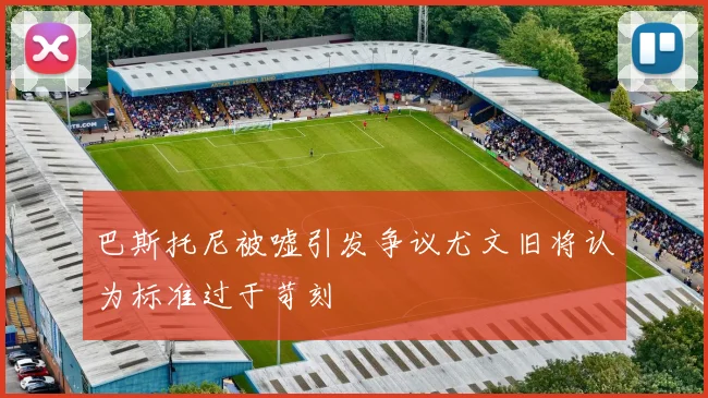 巴斯托尼被嘘引发争议尤文旧将认为标准过于苛刻