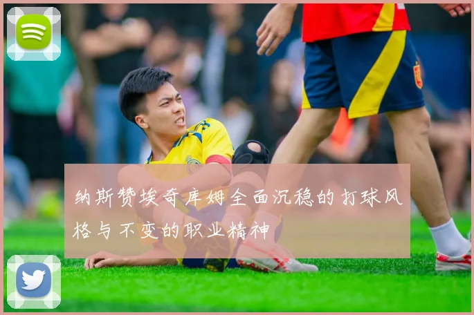 纳斯赞埃奇库姆全面沉稳的打球风格与不变的职业精神