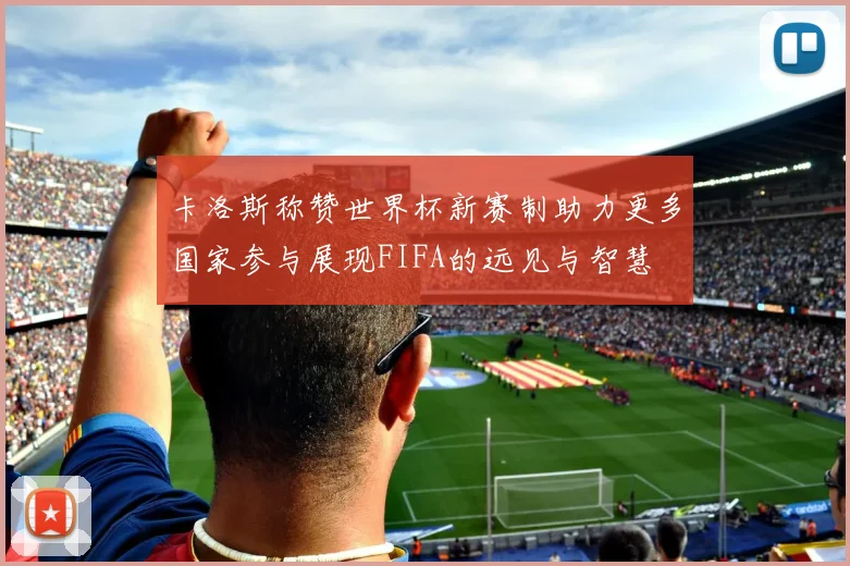 卡洛斯称赞世界杯新赛制助力更多国家参与展现FIFA的远见与智慧
